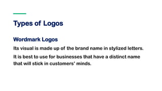 Types of Logos
Wordmark Logos
Its visual is made up of the brand name in stylized letters.
It is best to use for businesses that have a distinct name
that will stick in customers’ minds.
 