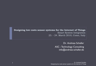 Designing low costs sensor systems for the Internet of Things
                                          Smart System Integration
                                 23. - 24. March 2010, Como, Italy


                                                  Dr. Andreas Schaller
                                          ASC - Technology Consulting
                                             info@andreas-schaller.de




1                                                                           Dr. Andreas Schaller
                                    Designing low costs sensor systems for the Internet of Things
 