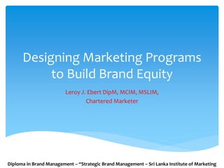 Designing Marketing Programs
to Build Brand Equity
Leroy J. Ebert DipM, MCIM, MSLIM,
Chartered Marketer
Diploma in Brand Management – “Strategic Brand Management – Sri Lanka Institute of Marketing
 