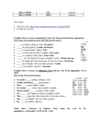 ARE or WERE WE students?
ARE or WERE THEY students?
First activity
 Watch the video https://www.youtube.com/watch?v=2jabuswvH3M
 Develop the exercises
Complete these exercises changing the “noun” for the personal pronoun appropriate.
Don’t forget the personal pronoun and Who does the action?
 ____ is cooking a delicious food. My mother.
 _____ are good partners. Candia and Robert.
 _____ is a good English student. Felix.
 _____ is so fun when he talks in English. My teacher.
 ______ is a teacher of this school. Janet Vella.
 _______ are very happy for having an English teacher. Michael and me.
 _____ are doing their other homeworks for the next classes. My friends.
 _____ are so friendly with your others partners. Camila
 _____ is an excellent musician. Christoper.
Complete these exercises in affirmative form with the verb To Be appropriate “IS or
ARE”
Don’t forget the personal pronoun.
 My mother ____ cooking a delicious food.
 Candia and Robert _____ good partners.
 Felix _____ a good English student.
 My teacher _____ so fun when he talks in English.
 Maria Cristina ______ a teacher of this school.
 We _______ very happy for having an English teacher.
 They _____ doing their other homeworks for the next classes.
 You _____ so friendly with your others partners.
 He _____ an excellent musician.
Make these sentences in negative form, using the verb To Be
appropriate......Remember (Verb To Be + Not)
 