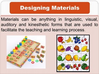 Materials can be anything in linguistic, visual,
auditory and kinesthetic forms that are used to
facilitate the teaching and learning process.
Designing Materials
 
