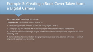 Example 3: Creating a Book Cover Taken from
a Digital Camera
Performance Task: Creating A Book Cover
Competencies: The students should be able to:
1. Generate appropriate shots for book cover using digital camera;
2. Use a page lay-out software (MS Publisher) or presentation software (MS Powerpoint);
3. Create size estimation of image, shapes, and textbox in terms of importance, emphasis and visual
hierarchy; and
4. Demonstrate skills in information design principles such as cl arity, balance, relevance, contrast,
alignment, repetition and proximity.
 