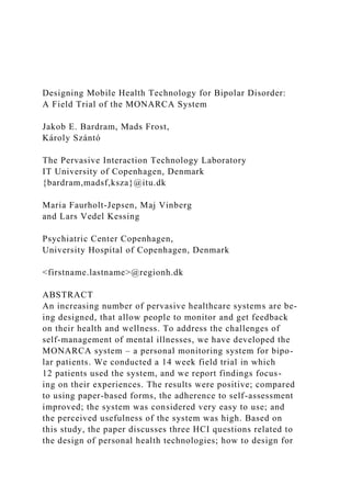 Designing Mobile Health Technology for Bipolar Disorder:
A Field Trial of the MONARCA System
Jakob E. Bardram, Mads Frost,
Károly Szántó
The Pervasive Interaction Technology Laboratory
IT University of Copenhagen, Denmark
{bardram,madsf,ksza}@itu.dk
Maria Faurholt-Jepsen, Maj Vinberg
and Lars Vedel Kessing
Psychiatric Center Copenhagen,
University Hospital of Copenhagen, Denmark
<firstname.lastname>@regionh.dk
ABSTRACT
An increasing number of pervasive healthcare systems are be-
ing designed, that allow people to monitor and get feedback
on their health and wellness. To address the challenges of
self-management of mental illnesses, we have developed the
MONARCA system – a personal monitoring system for bipo-
lar patients. We conducted a 14 week field trial in which
12 patients used the system, and we report findings focus-
ing on their experiences. The results were positive; compared
to using paper-based forms, the adherence to self-assessment
improved; the system was considered very easy to use; and
the perceived usefulness of the system was high. Based on
this study, the paper discusses three HCI questions related to
the design of personal health technologies; how to design for
 