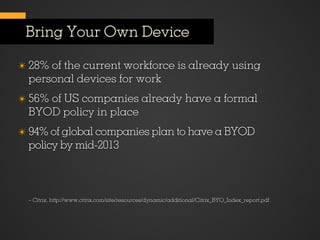 Bring Your Own Device

✴ 28% of the current workforce is already using
  personal devices for work
✴ 56% of US companies already have a formal
  BYOD policy in place
✴ 94% of global companies plan to have a BYOD
  policy by mid-2013



  – Citrix, http://www.citrix.com/site/resources/dynamic/additional/Citrix_BYO_Index_report.pdf
 