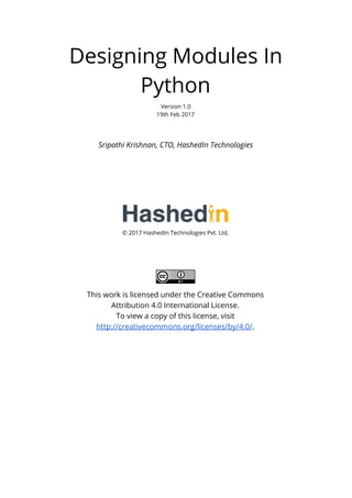 Designing Modules In
Python
Version 1.0
19th Feb 2017
Sripathi Krishnan, CTO, HashedIn Technologies
© 2017 HashedIn Technologies Pvt. Ltd.
This work is licensed under the Creative Commons
Attribution 4.0 International License.
To view a copy of this license, visit
http://creativecommons.org/licenses/by/4.0/​.
 