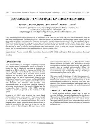 IJRET: International Journal of Research in Engineering and Technology eISSN: 2319-1163 | pISSN: 2321-7308
__________________________________________________________________________________________
Volume: 02 Issue: 07 | Jul-2013, Available @ http://www.ijret.org 90
DESIGNING MULTI-AGENT BASED LINKED STATE MACHINE
Hyacinth C. Inyiama1
, Ifeyinwa Obiora-Dimson2
, Christiana C. Okezie3
1, 2, 3
Department of Electronic and Computer Engineering Nnamdi Azikiwe University, Awka
Anambra State, Nigeria. Phone: +2348032638315
hcinyiama@gmail.com, ifeyinwa29@yahoo.com, christianaobioma@yahoo.com
Abstract
Every industrial process control algorithm can be represented as an ASM chart and every ASM chart can be implemented using the
state agent based approach. This paper describes a simplified approach to implementing complex process control systems using the
agent-based paradigm. It shows that when the system is complex, it can be broken up into a series of ASM charts, and each of those
ASM charts can be implemented using agent-based approach comprising of one process agent and a number of state agents. These
agent based systems together perform the complex industrial process control. This structure can be interconnected to form a linked
state machine in order to realize a multi-agent based linked state structure. This is a ‘divide and conquer’ approach that is much
simpler than tackling the control system implementation as one very complex effort.
Index Terms: Process control, ASM chart, State Transition Table (STT), Multi-agent, Link state machines, Beverage
blending
---------------------------------------------------------------------***---------------------------------------------------------------------
1. INTRODUCTION
There are several ways of tackling the complexity associated
with complex process control systems. One of such methods is
through the use of linked state machines as showcased by
Akpado et al (2010) and also by Inyiama et al (2011). The
former suggested a way to handle the automation of three
individual state machines of an industrial process control
separately and then linked them together to function as a
complex system. The later in their approach showed how an
ASM chart of a complex control system can be simplified by
breaking up the entire control logic into smaller subsystems or
state machines. The individual state machines were
implemented using a ROM and then linked up together to
perform the process control. The use of ASM chart and the
corresponding State Transition Table (STT) approach
enforced a disciplined approach to the realization of the
system.
Inyiama et al (2012) also described the agent based
architecture for process control system. The research showed
how each state in an ASM chart is assigned to an agent. Hence
for an ASM chart with n number of states there also exists n
numbers of state agents. A process agent was also defined to
handle the complexities that may arise in carrying out the
process control by the multi-agents. The agent classes where
defined to comprise of classes 0, 1, 2, 3 based on the number
of input qualifiers between the states. Furthermore the agent
software was defined and the complex system was made to fit
properly into a standard microcontroller. Where the
input/output line is more than 1 byte i.e. 8, line reduction is
achieved through input multiplexing and output decoding as
demonstrated by Inyiama et al (in print)
This paper extends the technique of linked state machines; by
making each machine in the link an agent based system. I/O
line reduction technique was used where necessary to fit the
system into a microcontroller for individual agent based state
machines. Then the agent based state machines are linked up
as one complex process controller with easily implemented
components.
2. INDUSTRIAL PROCESS EXAMPLE
A certain industrial beverage blender shall be used to
showcase the linked state agent based control system design.
The structure of the beverage blender comprises of three main
parts namely the upper tanks, the lower tanks and the mixers.
The upper tanks (fig 1) are where the raw beverages needed
for the blending process are poured into otherwise referred to
as the reservoir.
 