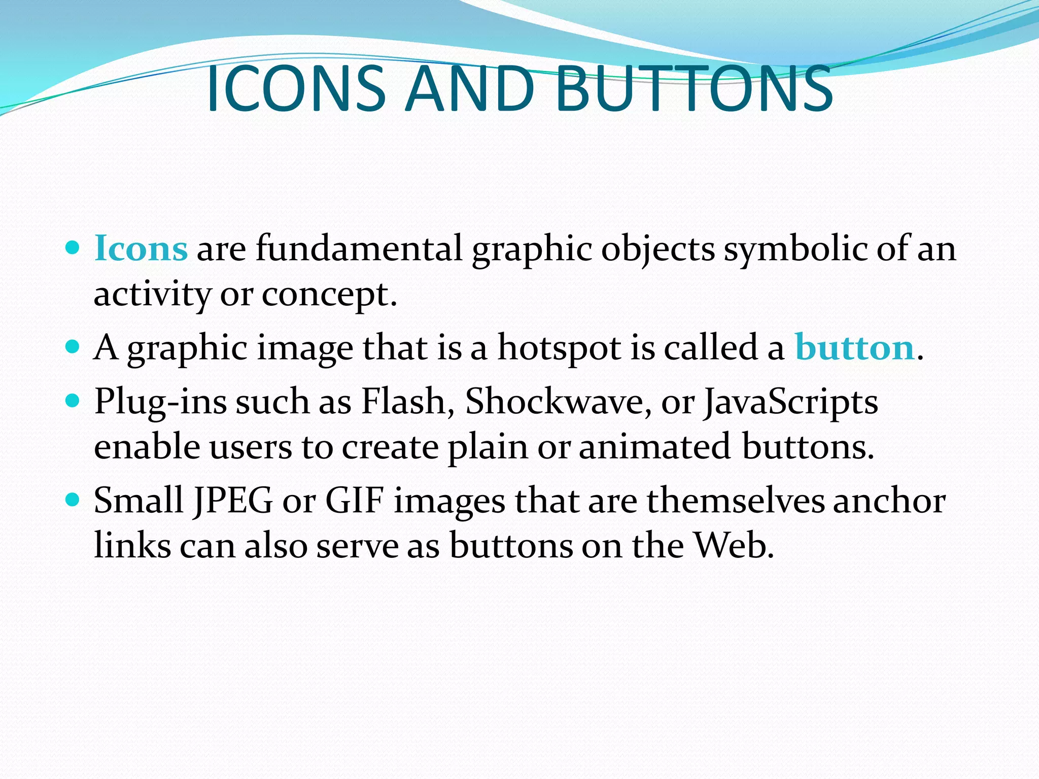 ICONS AND BUTTONS

 Icons are fundamental graphic objects symbolic of an
  activity or concept.
 A graphic image that is a hotspot is called a button.
 Plug-ins such as Flash, Shockwave, or JavaScripts
  enable users to create plain or animated buttons.
 Small JPEG or GIF images that are themselves anchor
  links can also serve as buttons on the Web.
 