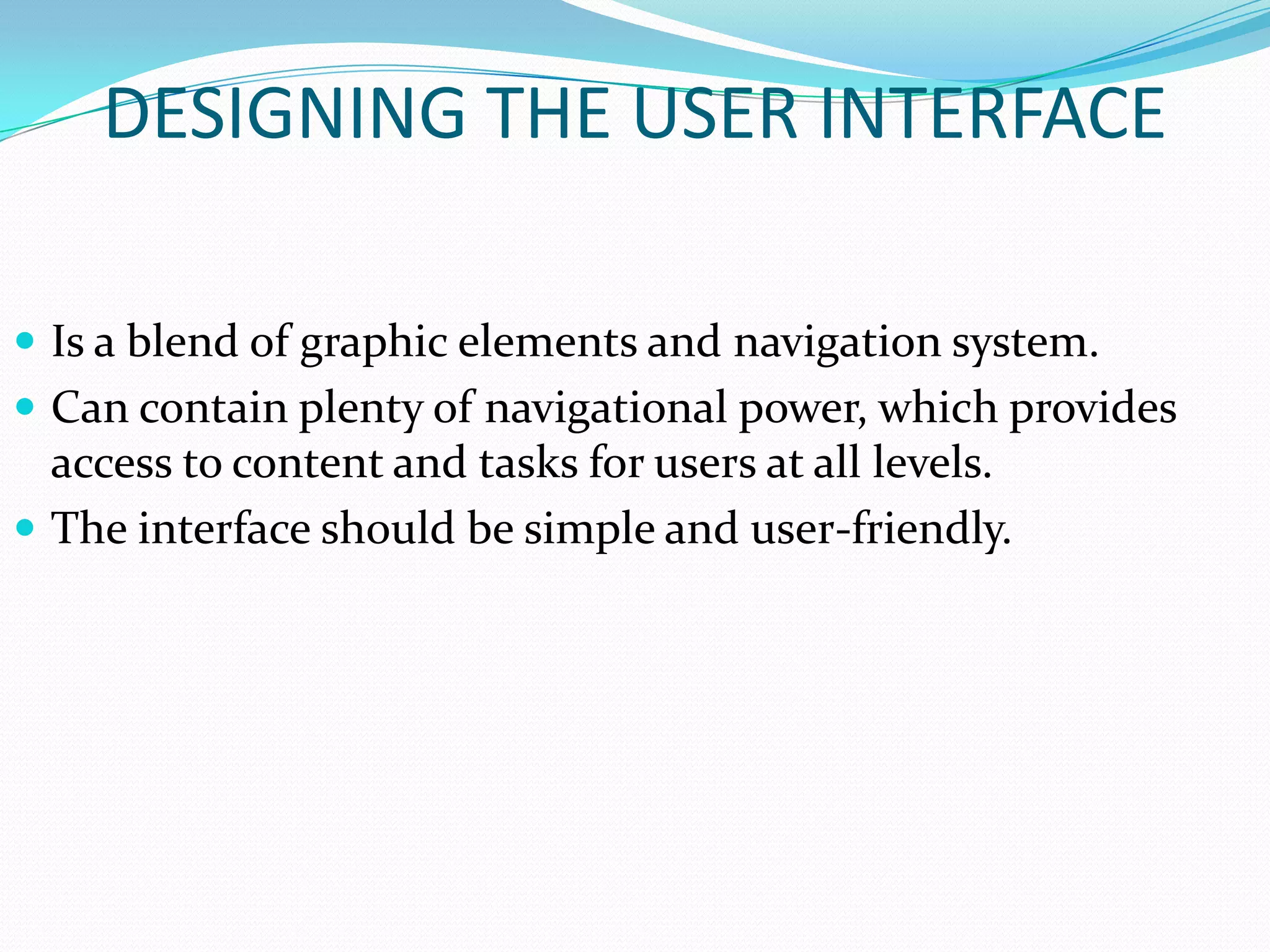 DESIGNING THE USER INTERFACE

 Is a blend of graphic elements and navigation system.
 Can contain plenty of navigational power, which provides
  access to content and tasks for users at all levels.
 The interface should be simple and user-friendly.
 