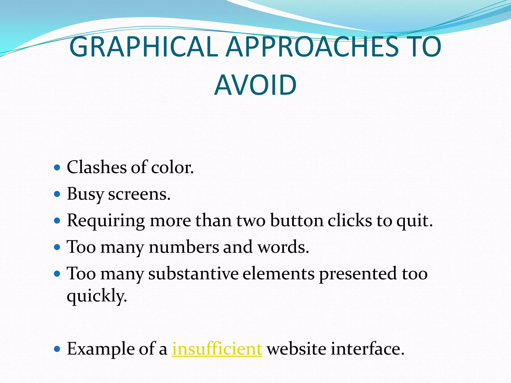GRAPHICAL APPROACHES TO
           AVOID

 Clashes of color.
 Busy screens.
 Requiring more than two button clicks to quit.
 Too many numbers and words.
 Too many substantive elements presented too
 quickly.

 Example of a insufficient website interface.
 