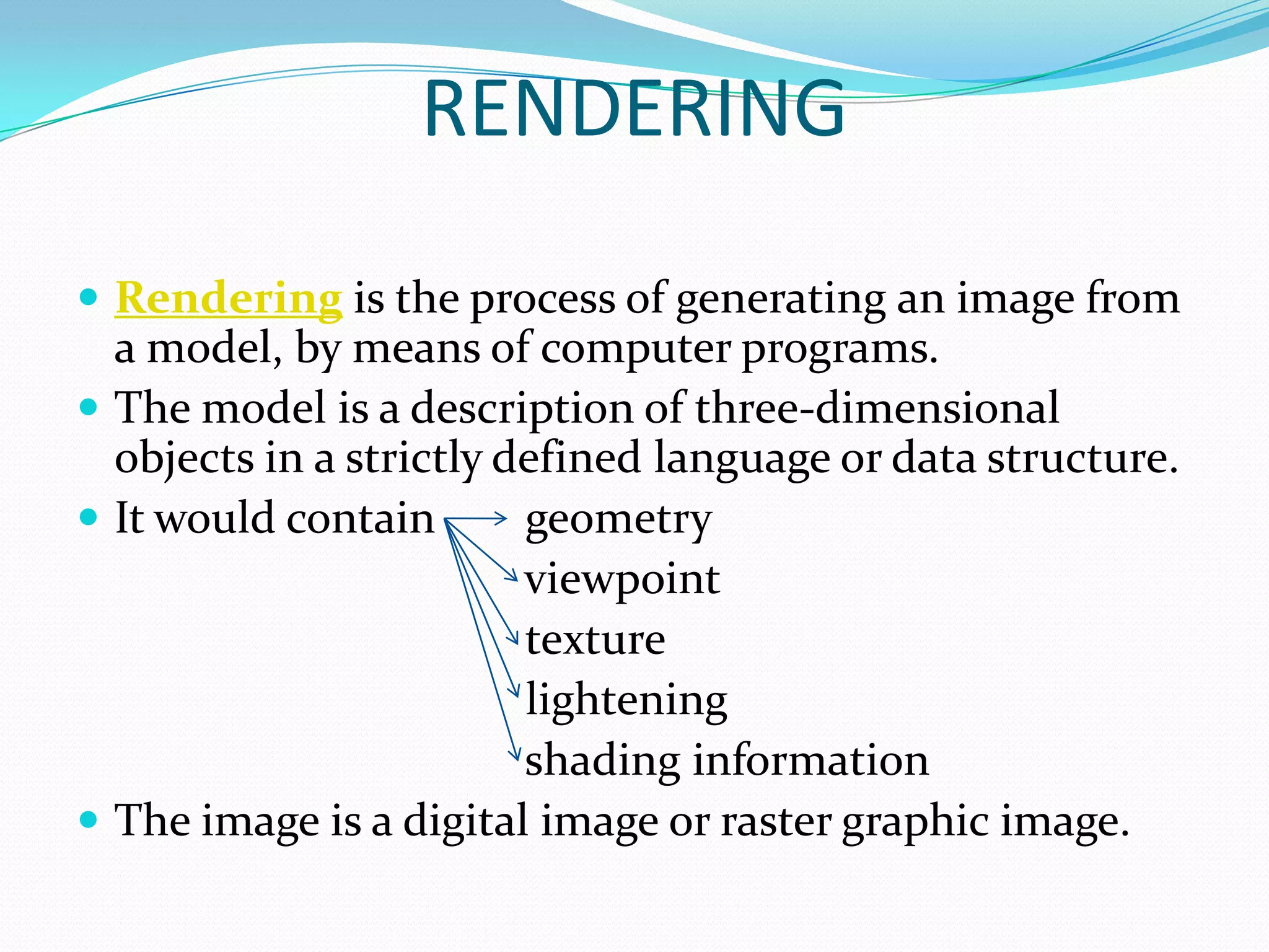 RENDERING

 Rendering is the process of generating an image from
  a model, by means of computer programs.
 The model is a description of three-dimensional
  objects in a strictly defined language or data structure.
 It would contain       geometry
                         viewpoint
                         texture
                         lightening
                         shading information
 The image is a digital image or raster graphic image.
 