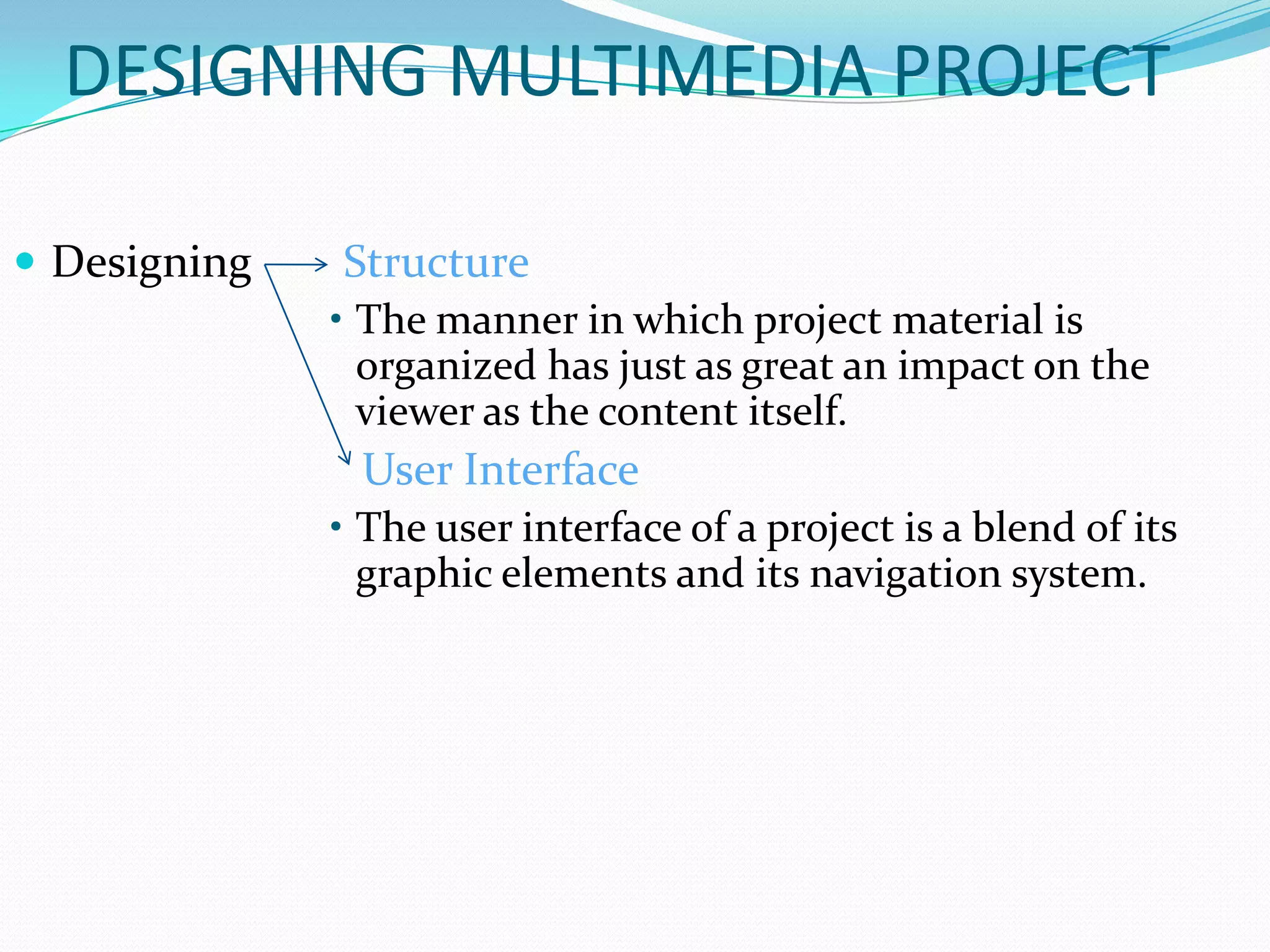 DESIGNING MULTIMEDIA PROJECT

 Designing   Structure
              • The manner in which project material is
                organized has just as great an impact on the
                viewer as the content itself.
               User Interface
              • The user interface of a project is a blend of its
                graphic elements and its navigation system.
 