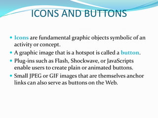 ICONS AND BUTTONS

 Icons are fundamental graphic objects symbolic of an
  activity or concept.
 A graphic image that is a hotspot is called a button.
 Plug-ins such as Flash, Shockwave, or JavaScripts
  enable users to create plain or animated buttons.
 Small JPEG or GIF images that are themselves anchor
  links can also serve as buttons on the Web.
 