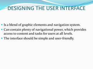 DESIGNING THE USER INTERFACE

 Is a blend of graphic elements and navigation system.
 Can contain plenty of navigational power, which provides
  access to content and tasks for users at all levels.
 The interface should be simple and user-friendly.
 