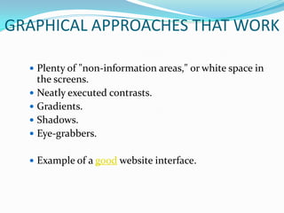GRAPHICAL APPROACHES THAT WORK

   Plenty of "non-information areas," or white space in
    the screens.
   Neatly executed contrasts.
   Gradients.
   Shadows.
   Eye-grabbers.


   Example of a good website interface.
 