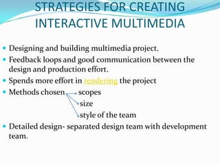 STRATEGIES FOR CREATING
         INTERACTIVE MULTIMEDIA
 Designing and building multimedia project.
 Feedback loops and good communication between the
  design and production effort.
 Spends more effort in rendering the project
 Methods chosen      scopes
                       size
                       style of the team
 Detailed design- separated design team with development
  team.
 