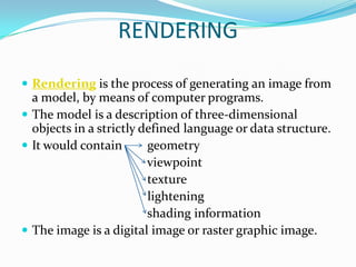 RENDERING

 Rendering is the process of generating an image from
  a model, by means of computer programs.
 The model is a description of three-dimensional
  objects in a strictly defined language or data structure.
 It would contain       geometry
                         viewpoint
                         texture
                         lightening
                         shading information
 The image is a digital image or raster graphic image.
 