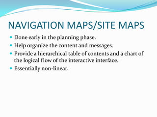 NAVIGATION MAPS/SITE MAPS
 Done early in the planning phase.
 Help organize the content and messages.
 Provide a hierarchical table of contents and a chart of
  the logical flow of the interactive interface.
 Essentially non-linear.
 