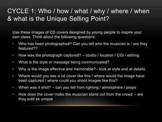 CYCLE 1: Who / how / what / why / where / when
& what is the Unique Selling Point?
Use these images of CD covers designed by young people to inspire your
own ideas. Think about the following questions:
• Who has been photographed? Can you tell who the musician is / are they
featured??
• How was the photograph captured? – studio / location / CGI / editing
• What is the style or message being communicated?
• Why is the image effective and memorable?– look at style and at details
• Where would you see a cd cover like this / where would the image have
been captured / where could you shoot images like this?
• When was it shot? – can you tell from lighting / atmosphere / props
• How does the cover make the musician stand out from the crowd – are
they sold as unique