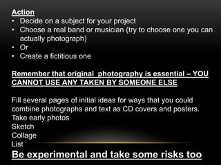 Action
• Decide on a subject for your project
• Choose a real band or musician (try to choose one you can
actually photograph)
• Or
• Create a fictitious one
Remember that original photography is essential – YOU
CANNOT USE ANY TAKEN BY SOMEONE ELSE
Fill several pages of initial ideas for ways that you could
combine photographs and text as CD covers and posters.
Take early photos
Sketch
Collage
List
Be experimental and take some risks too