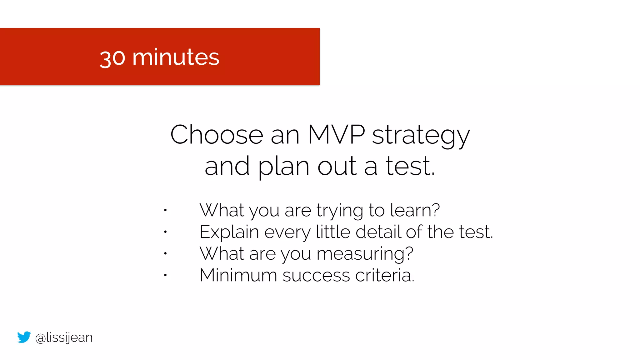 @lissijean
Choose an MVP strategy
and plan out a test.
30 minutes
• What you are trying to learn?
• Explain every little detail of the test.
• What are you measuring?
• Minimum success criteria.
 