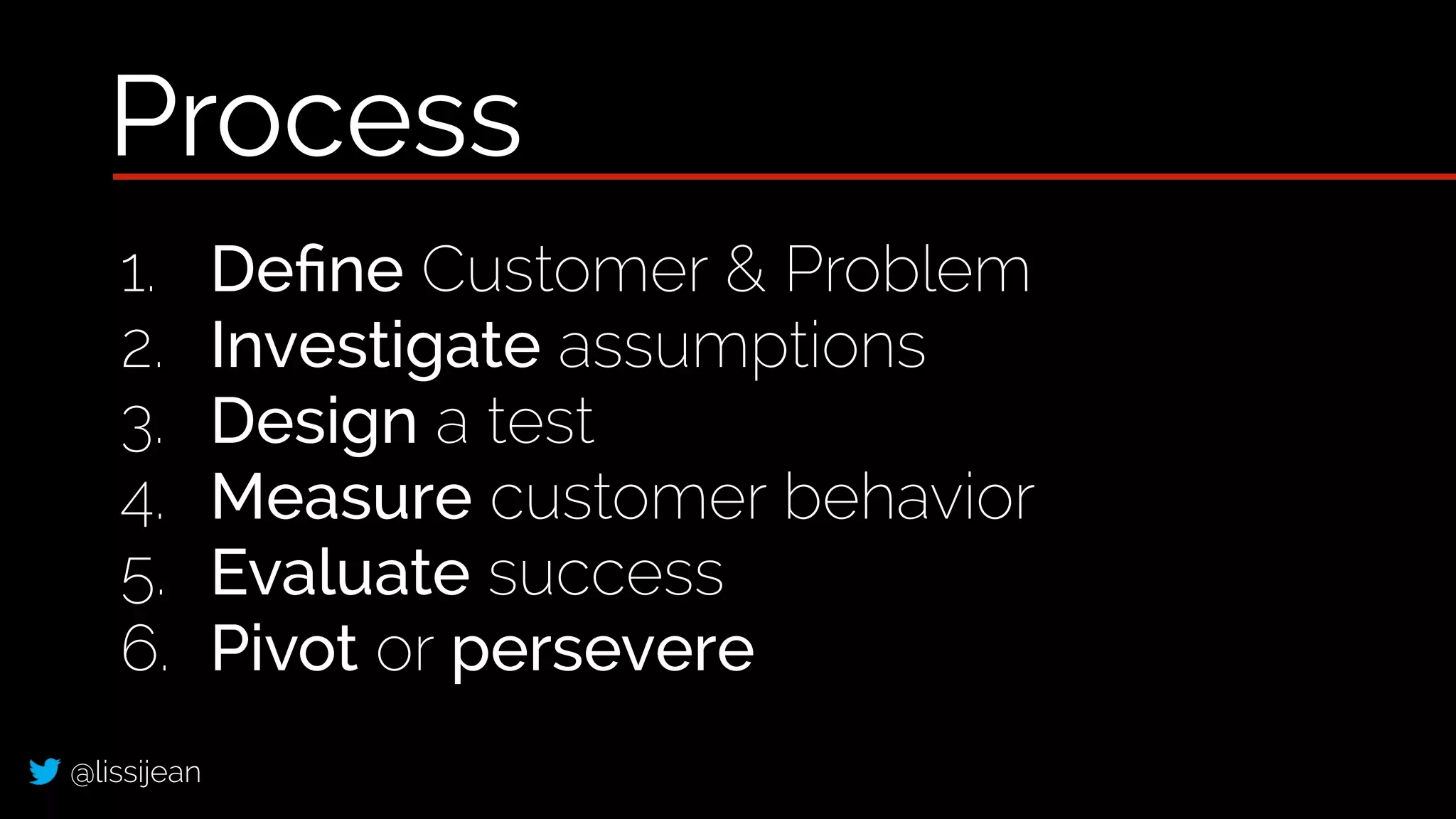 @lissijean
1. Deﬁne Customer & Problem
2. Investigate assumptions
3. Design a test
4. Measure customer behavior
5. Evaluate success
6. Pivot or persevere
Process
 