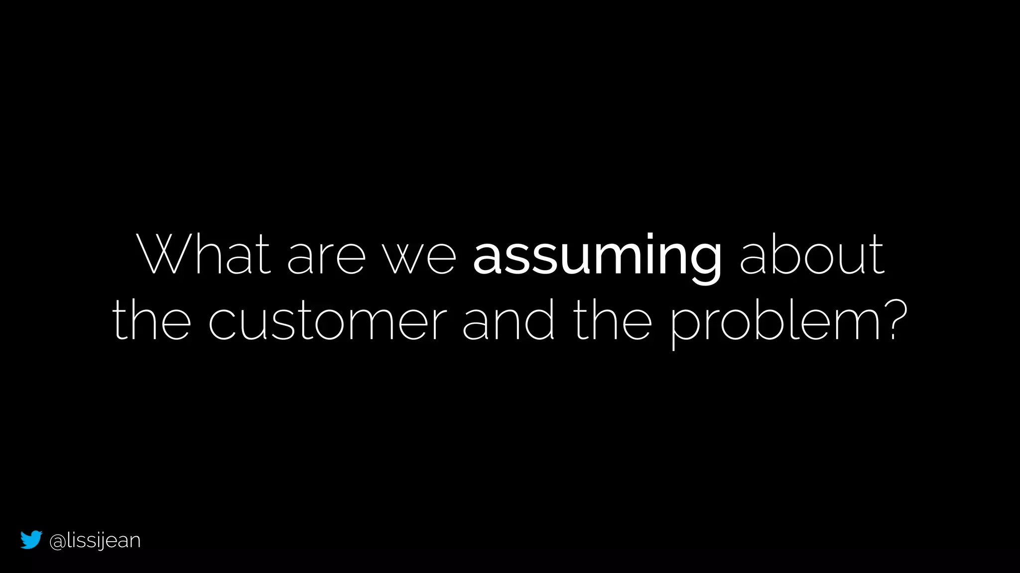 @lissijean
What are we assuming about
the customer and the problem?
 