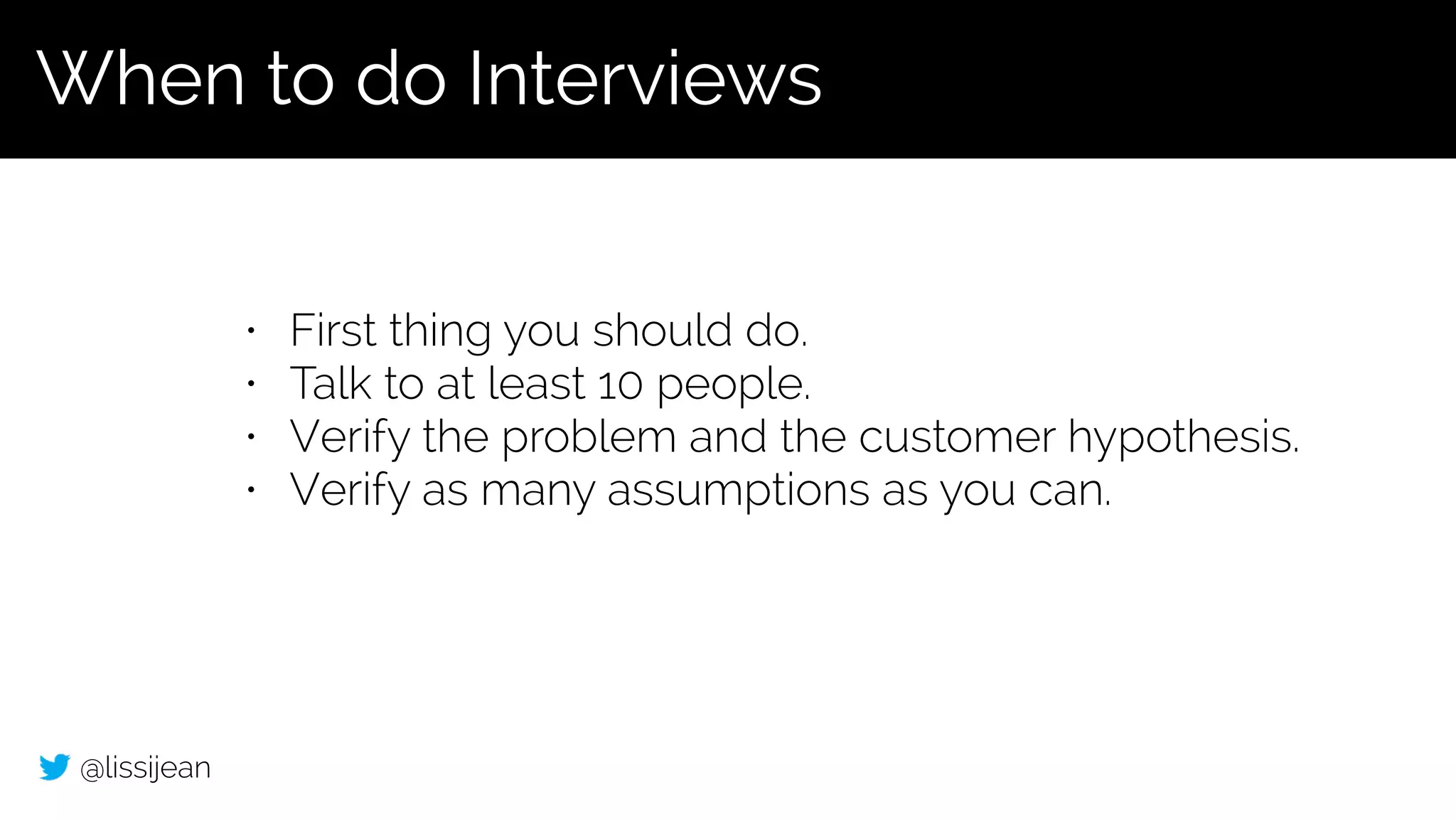 @lissijean
• First thing you should do.
• Talk to at least 10 people.
• Verify the problem and the customer hypothesis.
• Verify as many assumptions as you can.
When to do Interviews
 