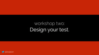 @lissijean
workshop two:
Design your test.
 