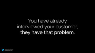 @lissijean
You have already
interviewed your customer,
they have that problem.
 