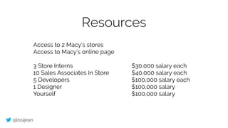 @lissijean
Resources
Access to 2 Macy’s stores
Access to Macy’s online page
!
3 Store Interns $30,000 salary each
10 Sales Associates In Store $40,000 salary each
5 Developers $100,000 salary each
1 Designer $100,000 salary
Yourself $100,000 salary
 