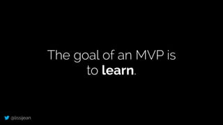 @lissijean
The goal of an MVP is
to learn.
 