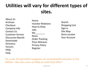 Utilities will vary for different types of
sites.
About Us
Archives
Checkout
Company Info
Contact Us
Customer Service
Discussion Boards
Downloads
Directory
Forums
FAQs
Help
Home
Investor Relations
How to Shop
Jobs
My _______
News
Order Tracking
Press Releases
Privacy Policy
Register
Search
Shopping Cart
Sign in
Site Map
Store Locator
Your Account
“As a rule, the persistent navigation can accommodate only four or five
Utilities—the ones users are likely to need most often.”
S.Gopinath 16
 
