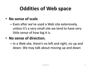 Oddities of Web space
• No sense of scale
– Even after we’ve used a Web site extensively,
unless it’s a very small site we tend to have very
little sense of how big it is.
• No sense of direction.
– In a Web site, there’s no left and right, no up and
down. We may talk about moving up and down
S.Gopinath 6
 