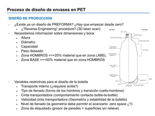 Proceso de diseño de envases en PET
DISEÑO DE PRODUCCION
- ¿Existe ya un diseño de PREFORMA? ¿Hay que empezar desde cero?
 ¿”Reverse Engineering” procedure? (3D laser scan)
- Necesitamos información sobre dimensiones y boca:
 Altura
 Diámetro
 Capacidad
 Peso deseado
 Zona HOMBROS =>+20% material que en zona LABEL
 Zona BASE =>+50% material que en zona HOMBROS
- Variables restrictivas para el diseño de la botella
 Transporte interno (¿requiere anilla?)
 Tipo de llenado (forma de los hombros y transición cuello-hombros)
 Cinta transportadora (comportamiento contacto bottle-to-bottle)
 Velocidad cinta transportadora (Geometría y estabilidad de la botella)
 Nivel de llenado (la geometría debe permitir el acanzarlo: zero space ¿?)
 Zona de etiquetado (grosor de paredes + superficies sin relieve)
 