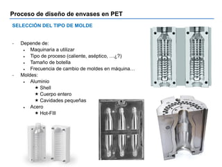 Proceso de diseño de envases en PET
SELECCIÓN DEL TIPO DE MOLDE
- Depende de:
 Maquinaria a utilizar
 Tipo de proceso (caliente, aséptico, …¿?)
 Tamaño de botella
 Frecuencia de cambio de moldes en máquina…
- Moldes:
 Aluminio
 Shell
 Cuerpo entero
 Cavidades pequeñas
 Acero
 Hot-FIll
 