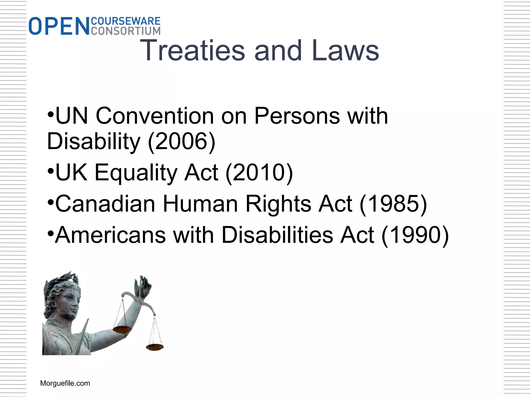 Treaties and Laws

 •UN Convention on Persons with
 Disability (2006)
 •UK Equality Act (2010)
 •Canadian Human Rights Act (1985)
 •Americans with Disabilities Act (1990)




Morguefile.com
 