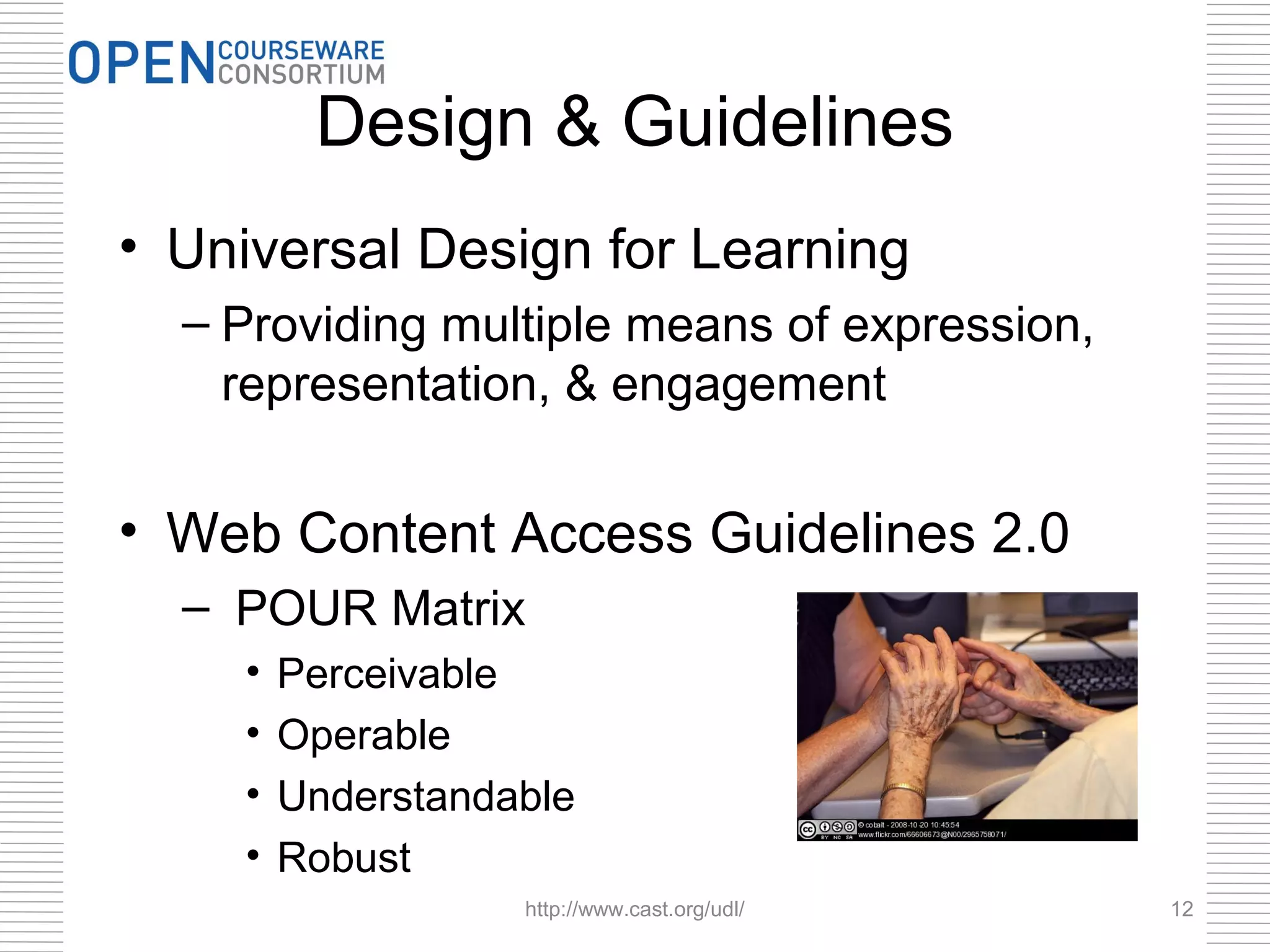 Design & Guidelines
• Universal Design for Learning
  – Providing multiple means of expression,
    representation, & engagement


• Web Content Access Guidelines 2.0
  – POUR Matrix
    •   Perceivable
    •   Operable
    •   Understandable
    •   Robust
                   http://www.cast.org/udl/   12
 