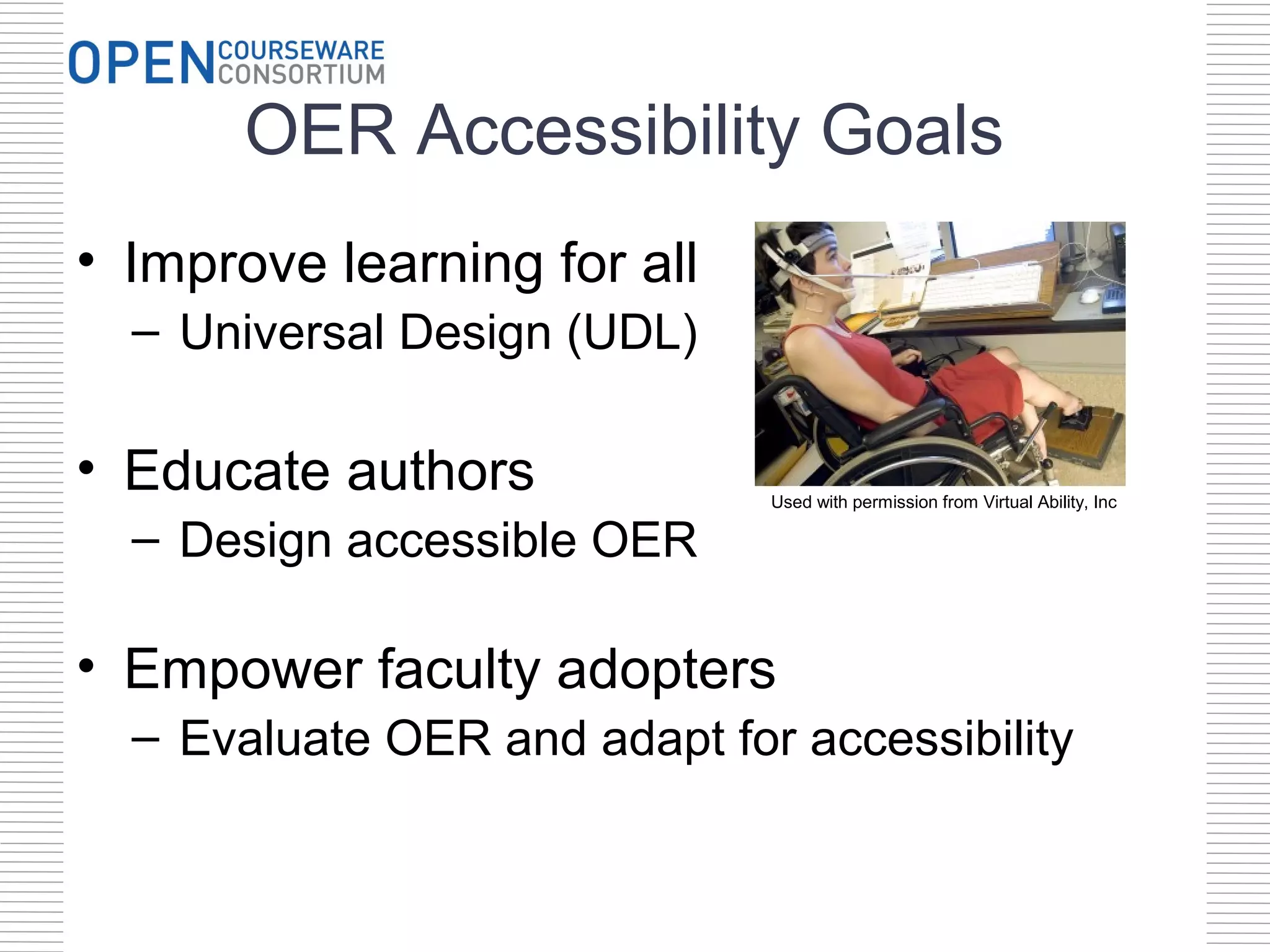OER Accessibility Goals
• Improve learning for all
  – Universal Design (UDL)

• Educate authors             Used with permission from Virtual Ability, Inc

  – Design accessible OER

• Empower faculty adopters
  – Evaluate OER and adapt for accessibility
 