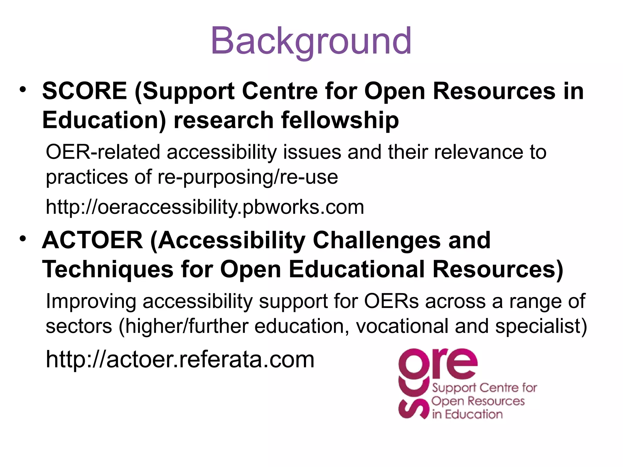 Background
• SCORE (Support Centre for Open Resources in
  Education) research fellowship
  OER-related accessibility issues and their relevance to
  practices of re-purposing/re-use
  http://oeraccessibility.pbworks.com
• ACTOER (Accessibility Challenges and
  Techniques for Open Educational Resources)
  Improving accessibility support for OERs across a range of
  sectors (higher/further education, vocational and specialist)
  http://actoer.referata.com
 