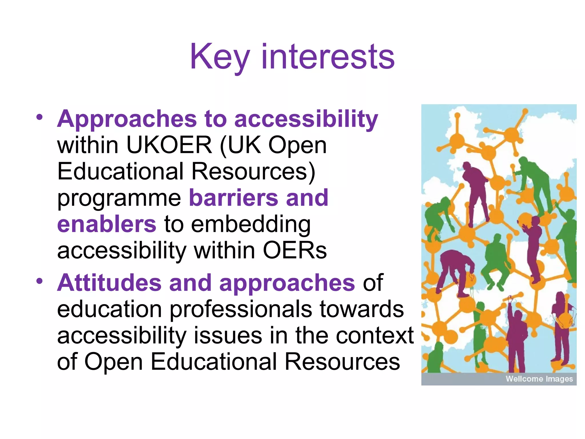 Key interests
• Approaches to accessibility
  within UKOER (UK Open
  Educational Resources)
  programme barriers and
  enablers to embedding
  accessibility within OERs
• Attitudes and approaches of
  education professionals towards
  accessibility issues in the context
  of Open Educational Resources
 