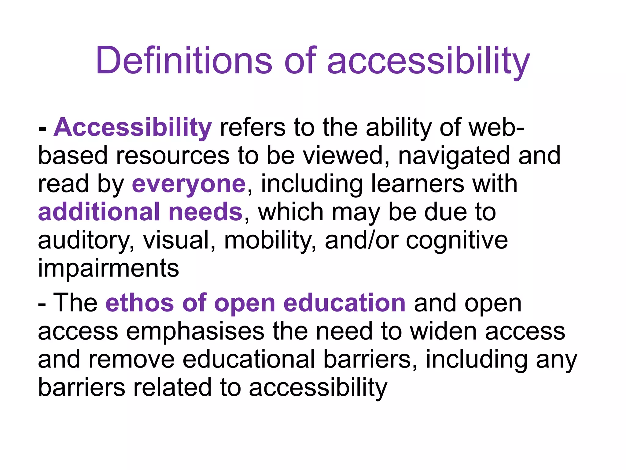 Definitions of accessibility
- Accessibility refers to the ability of web-
based resources to be viewed, navigated and
read by everyone, including learners with
additional needs, which may be due to
auditory, visual, mobility, and/or cognitive
impairments
- The ethos of open education and open
access emphasises the need to widen access
and remove educational barriers, including any
barriers related to accessibility
 