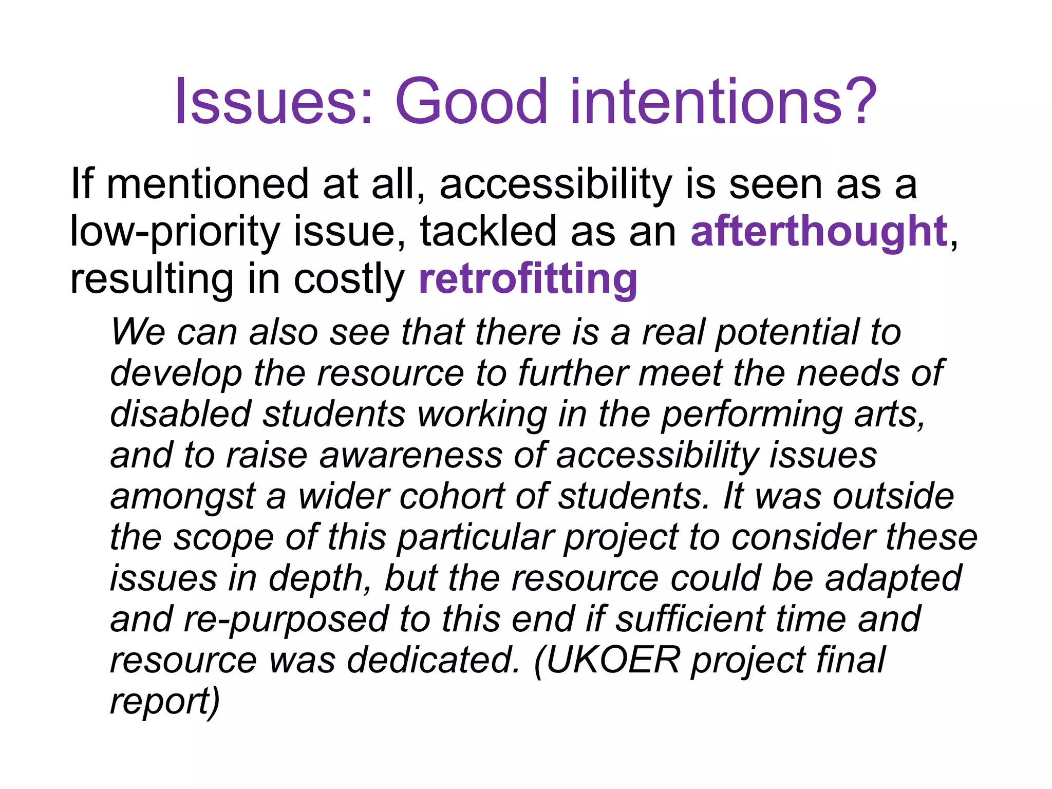 Issues: Good intentions?
If mentioned at all, accessibility is seen as a
low-priority issue, tackled as an afterthought,
resulting in costly retrofitting
  We can also see that there is a real potential to
  develop the resource to further meet the needs of
  disabled students working in the performing arts,
  and to raise awareness of accessibility issues
  amongst a wider cohort of students. It was outside
  the scope of this particular project to consider these
  issues in depth, but the resource could be adapted
  and re-purposed to this end if sufficient time and
  resource was dedicated. (UKOER project final
  report)
 