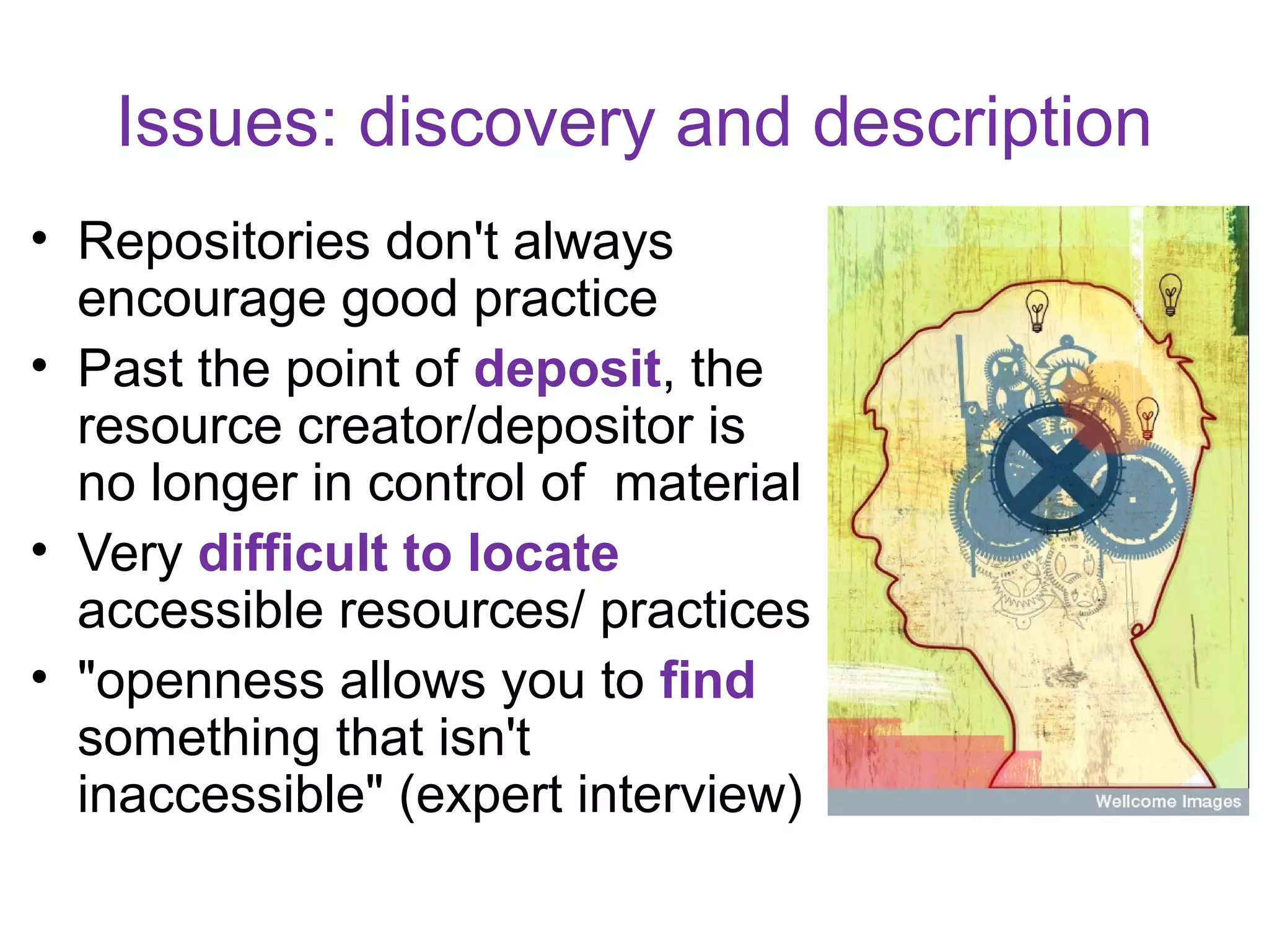 Issues: discovery and description
• Repositories don't always
  encourage good practice
• Past the point of deposit, the
  resource creator/depositor is
  no longer in control of material
• Very difficult to locate
  accessible resources/ practices
• "openness allows you to find
  something that isn't
  inaccessible" (expert interview)
 