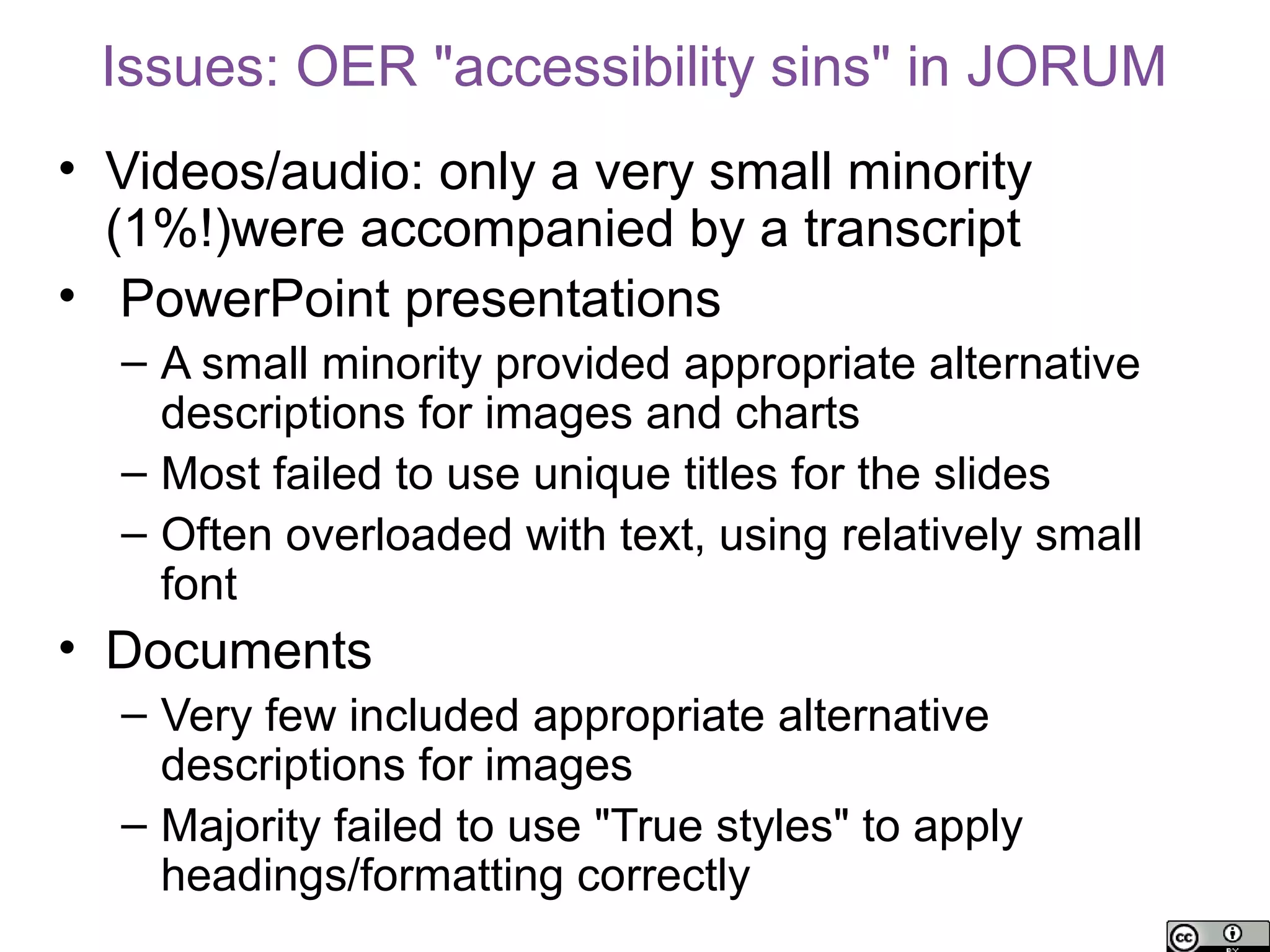 Issues: OER "accessibility sins" in JORUM
• Videos/audio: only a very small minority
  (1%!)were accompanied by a transcript
• PowerPoint presentations
  – A small minority provided appropriate alternative
    descriptions for images and charts
  – Most failed to use unique titles for the slides
  – Often overloaded with text, using relatively small
    font
• Documents
  – Very few included appropriate alternative
    descriptions for images
  – Majority failed to use "True styles" to apply
    headings/formatting correctly
 