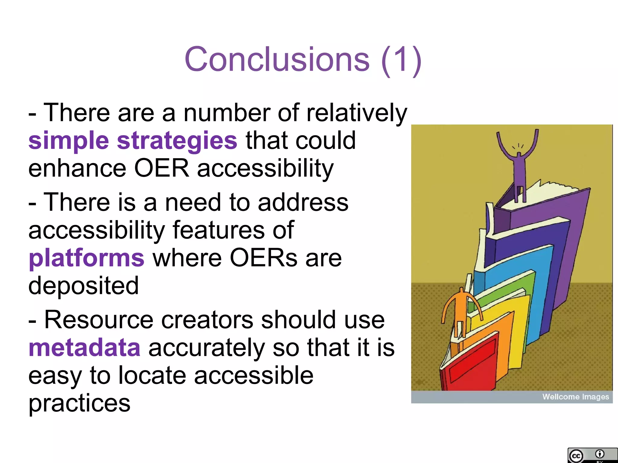 Conclusions (1)
- There are a number of relatively
simple strategies that could
enhance OER accessibility
- There is a need to address
accessibility features of
platforms where OERs are
deposited
- Resource creators should use
metadata accurately so that it is
easy to locate accessible
practices
 