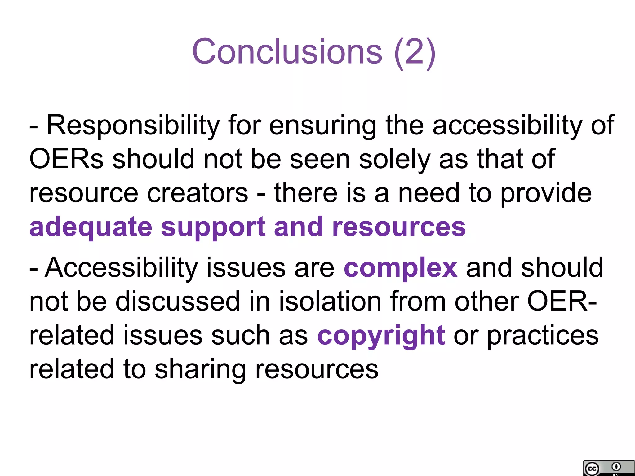Conclusions (2)

- Responsibility for ensuring the accessibility of
OERs should not be seen solely as that of
resource creators - there is a need to provide
adequate support and resources
- Accessibility issues are complex and should
not be discussed in isolation from other OER-
related issues such as copyright or practices
related to sharing resources
 
