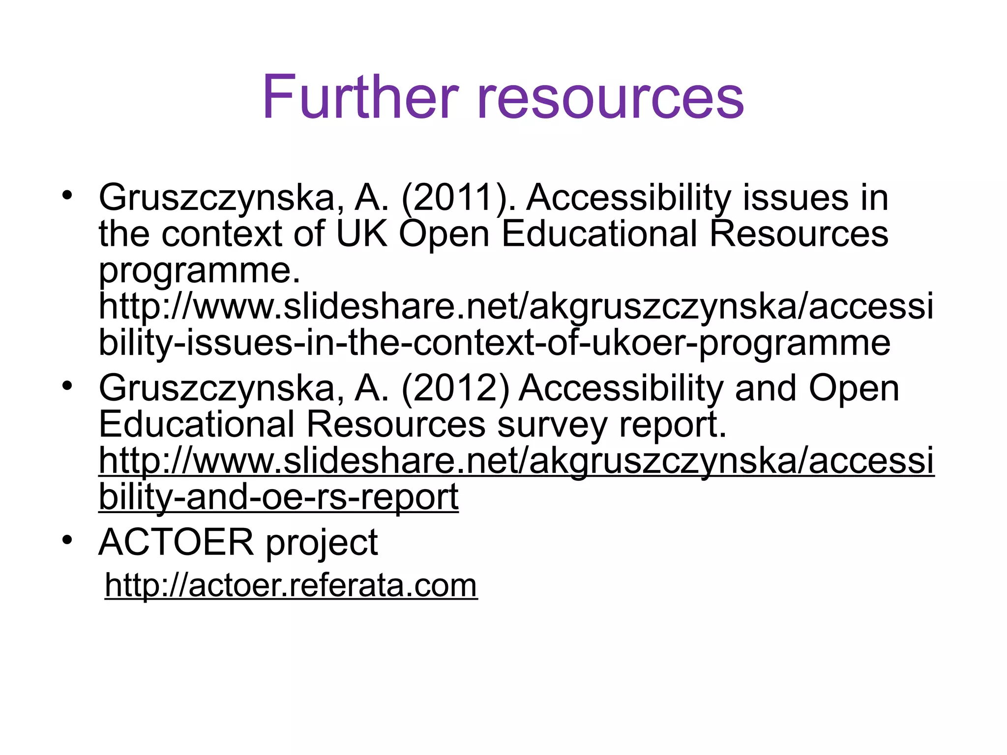 Further resources
• Gruszczynska, A. (2011). Accessibility issues in
  the context of UK Open Educational Resources
  programme.
  http://www.slideshare.net/akgruszczynska/accessi
  bility-issues-in-the-context-of-ukoer-programme
• Gruszczynska, A. (2012) Accessibility and Open
  Educational Resources survey report.
  http://www.slideshare.net/akgruszczynska/accessi
  bility-and-oe-rs-report
• ACTOER project
  http://actoer.referata.com
 