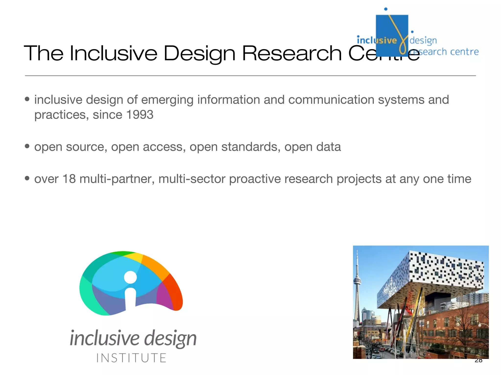 The Inclusive Design Research Centre

• inclusive design of emerging information and communication systems and
  practices, since 1993

• open source, open access, open standards, open data

• over 18 multi-partner, multi-sector proactive research projects at any one time




                                                                                    28
 