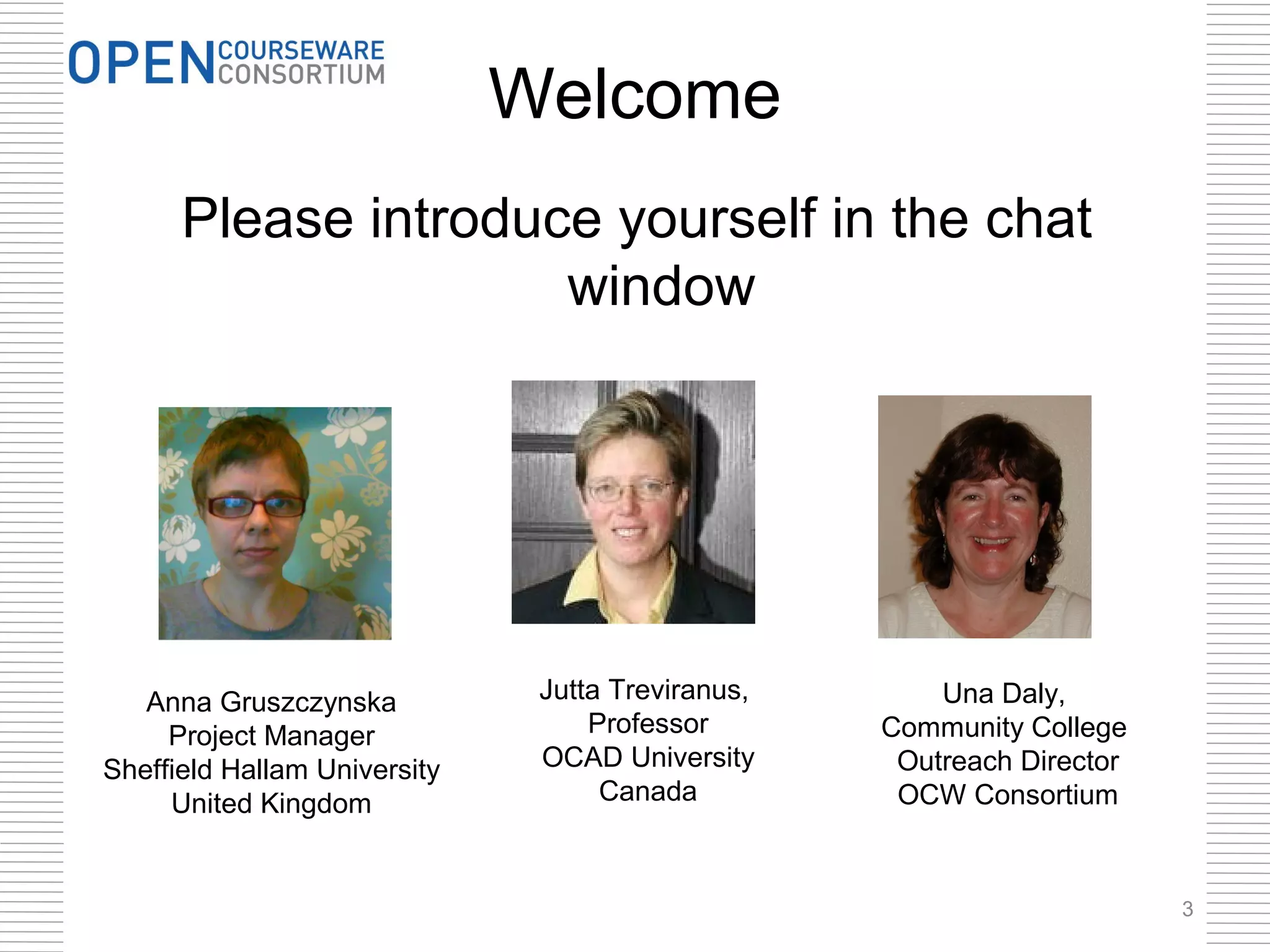 Welcome
      Please introduce yourself in the chat
                     window




   Anna Gruszczynska           Jutta Treviranus,       Una Daly,
     Project Manager               Professor       Community College
Sheffield Hallam University    OCAD University      Outreach Director
     United Kingdom                 Canada          OCW Consortium


                                                                        3
 