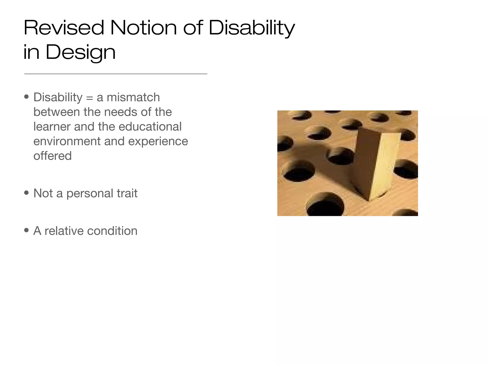 Revised Notion of Disability
in Design

• Disability = a mismatch
  between the needs of the
  learner and the educational
  environment and experience
  offered


• Not a personal trait


• A relative condition
 